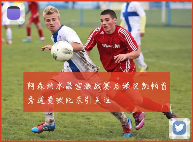 阿森纳水晶宫激战赛后颁奖凯帕首秀道曼破纪录引关注