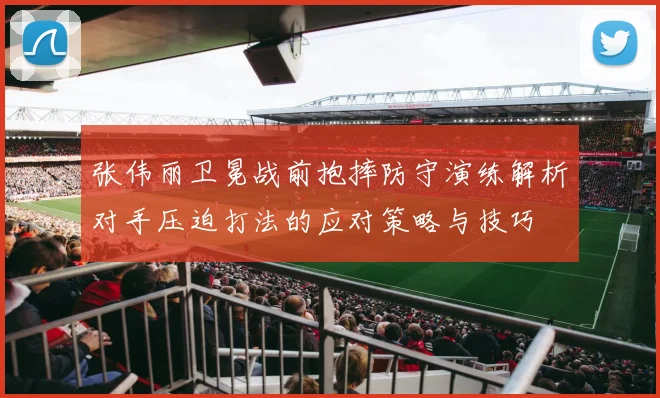 张伟丽卫冕战前抱摔防守演练解析对手压迫打法的应对策略与技巧