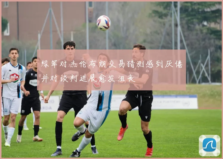绿军对杰伦布朗交易猜测感到厌倦并对谈判进展愈发沮丧