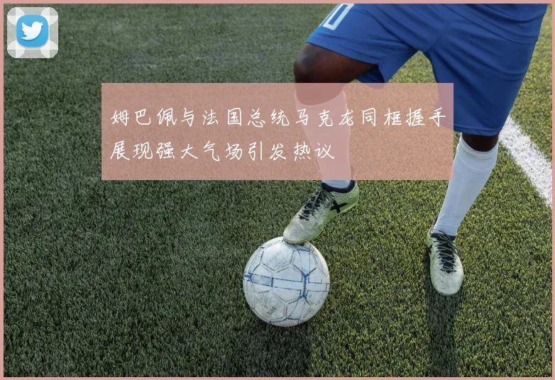 姆巴佩与法国总统马克龙同框握手展现强大气场引发热议
