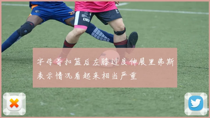 字母哥扣篮后左膝过度伸展里弗斯表示情况看起来相当严重
