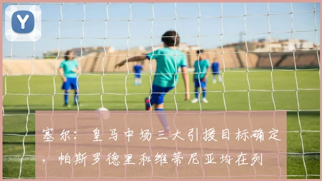 塞尔：皇马中场三大引援目标确定，帕斯罗德里和维蒂尼亚均在列