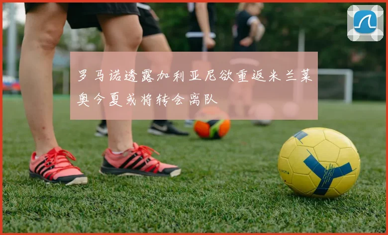 罗马诺透露加利亚尼欲重返米兰莱奥今夏或将转会离队