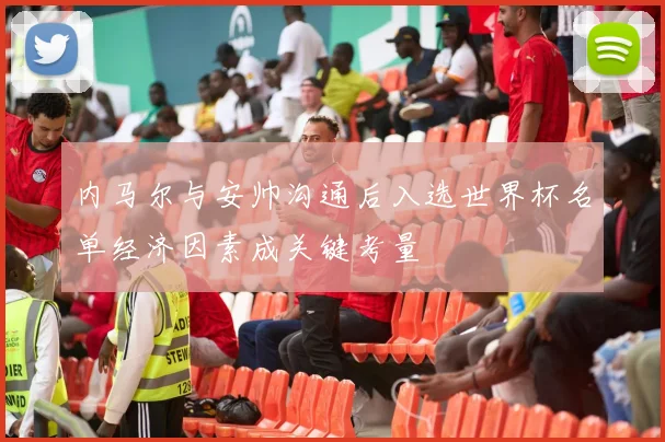 内马尔与安帅沟通后入选世界杯名单经济因素成关键考量