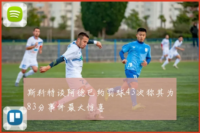 斯科特谈阿德巴约罚球43次称其为83分事件最大惊喜