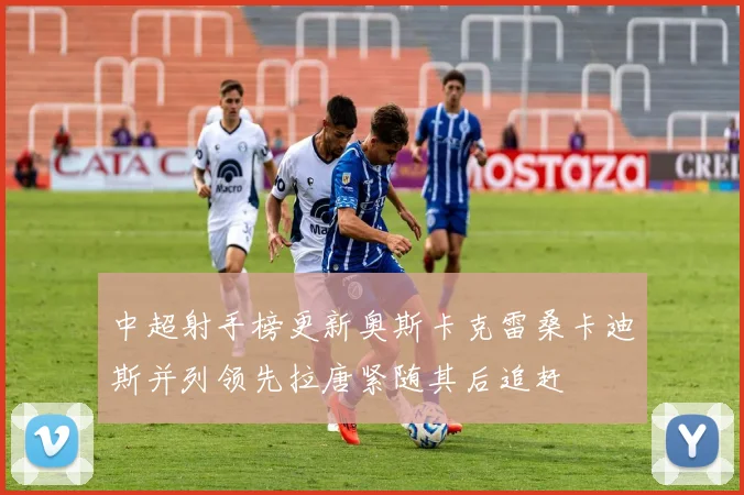 中超射手榜更新奥斯卡克雷桑卡迪斯并列领先拉唐紧随其后追赶