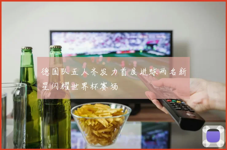 德国队五人齐发力首度进球两名新星闪耀世界杯赛场