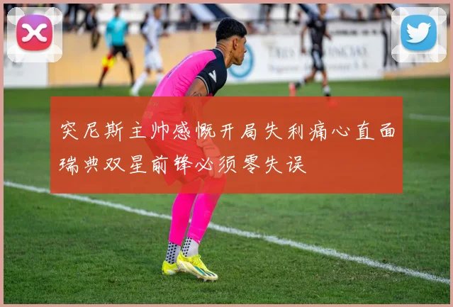 突尼斯主帅感慨开局失利痛心直面瑞典双星前锋必须零失误