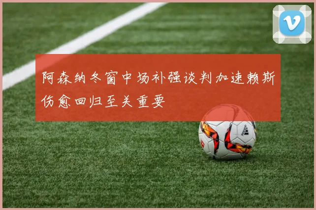 阿森纳冬窗中场补强谈判加速赖斯伤愈回归至关重要