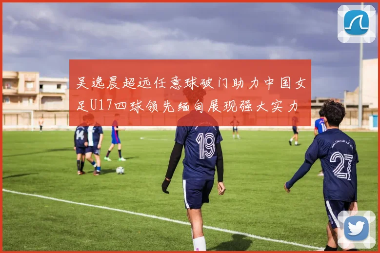 吴逸晨超远任意球破门助力中国女足U17四球领先缅甸展现强大实力