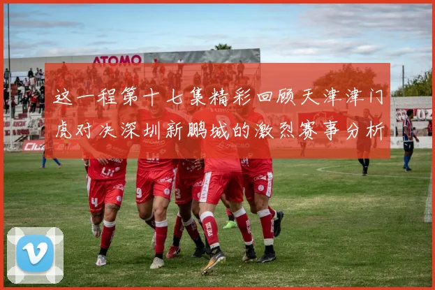 这一程第十七集精彩回顾天津津门虎对决深圳新鹏城的激烈赛事分析与亮点解读