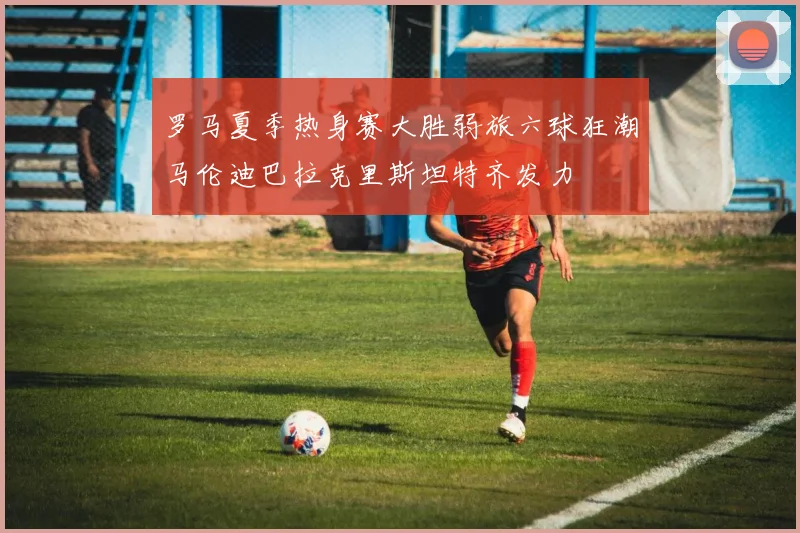 罗马夏季热身赛大胜弱旅六球狂潮马伦迪巴拉克里斯坦特齐发力