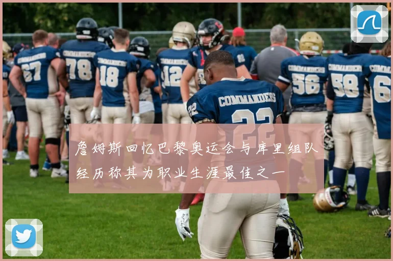 詹姆斯回忆巴黎奥运会与库里组队经历称其为职业生涯最佳之一