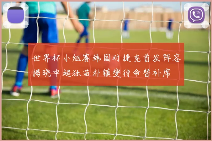 世界杯小组赛韩国对捷克首发阵容揭晓中超独苗朴镇燮待命替补席