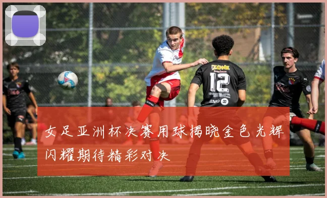 女足亚洲杯决赛用球揭晓金色光辉闪耀期待精彩对决