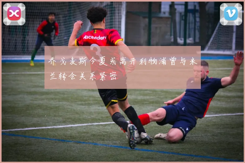 乔戈麦斯今夏或离开利物浦曾与米兰转会关系紧密