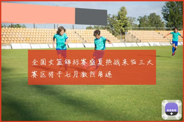 全国女篮锦标赛盛夏热战来临三大赛区将于七月激烈角逐