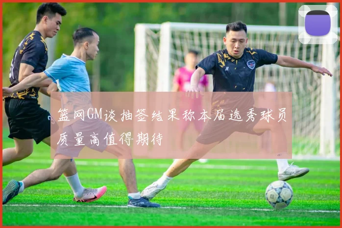 篮网GM谈抽签结果称本届选秀球员质量高值得期待