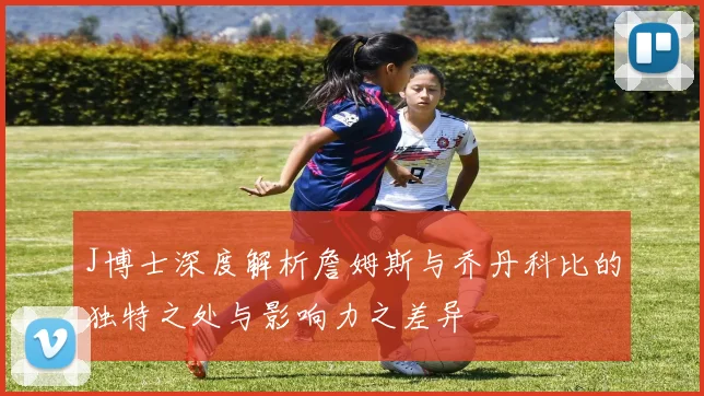 J博士深度解析詹姆斯与乔丹科比的独特之处与影响力之差异