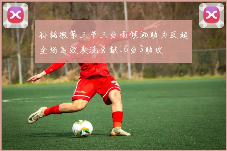 孙铭徽第三节三分雨倾洒助力反超全场高效表现贡献16分3助攻