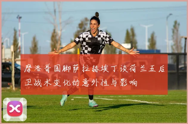 摩洛哥国脚萨拉赫埃丁谈荷兰五后卫战术变化的意外性与影响