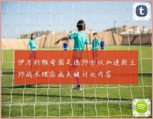 伊万科维奇国足选帅会议加速新主帅战术理念成关键讨论内容