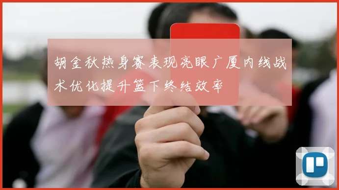胡金秋热身赛表现亮眼广厦内线战术优化提升篮下终结效率