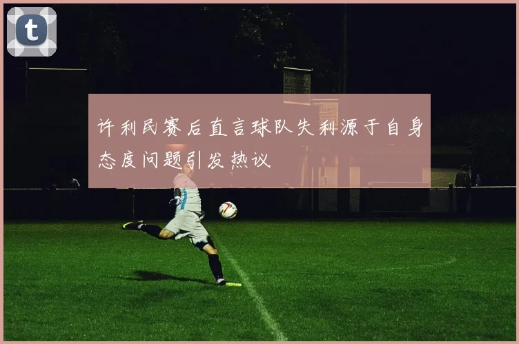许利民赛后直言球队失利源于自身态度问题引发热议