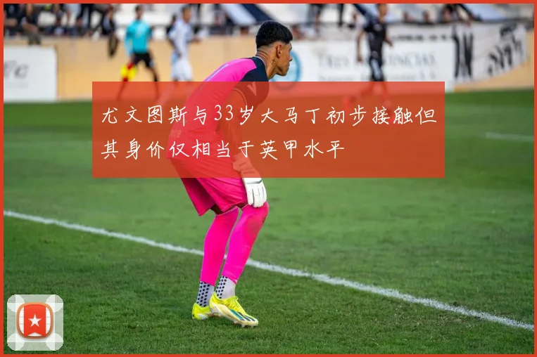 尤文图斯与33岁大马丁初步接触但其身价仅相当于英甲水平