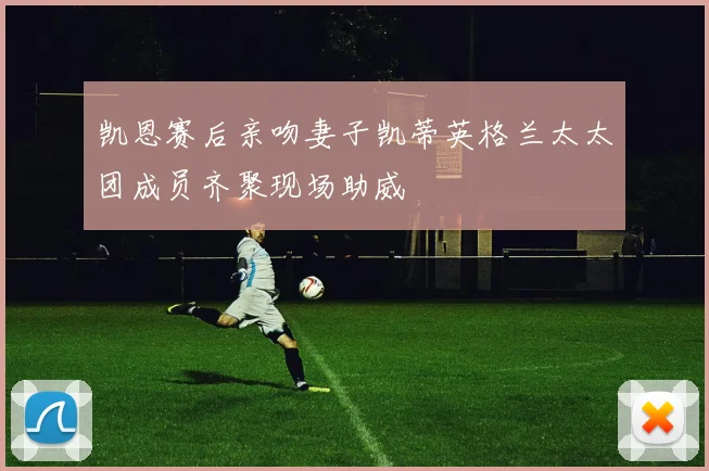 凯恩赛后亲吻妻子凯蒂英格兰太太团成员齐聚现场助威