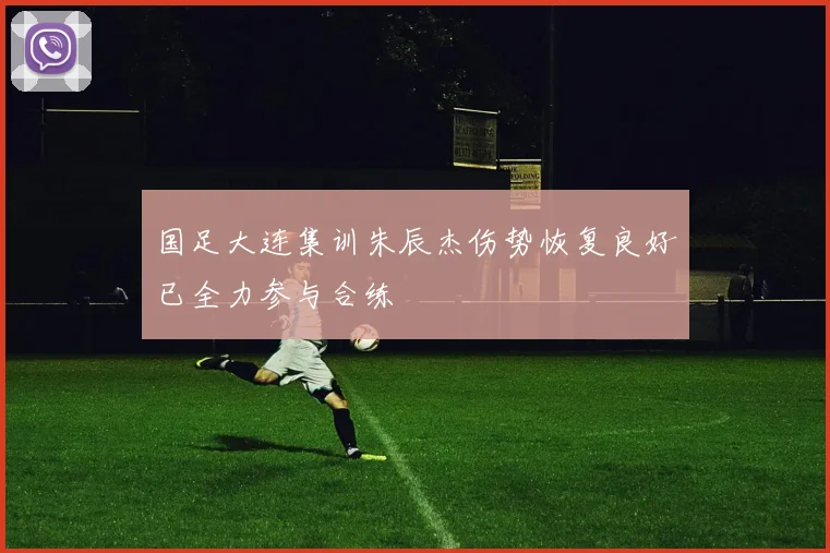 国足大连集训朱辰杰伤势恢复良好已全力参与合练