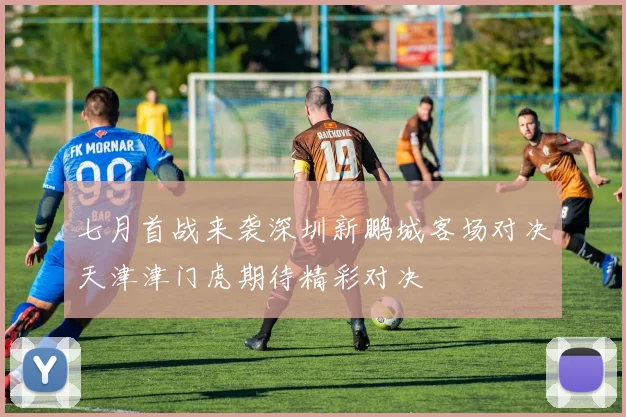 七月首战来袭深圳新鹏城客场对决天津津门虎期待精彩对决