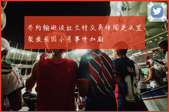 乔约翰逊谈杜兰特交易传闻更衣室裂痕或因小号事件加剧
