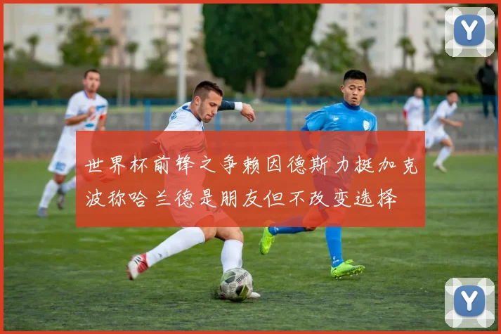 世界杯前锋之争赖因德斯力挺加克波称哈兰德是朋友但不改变选择